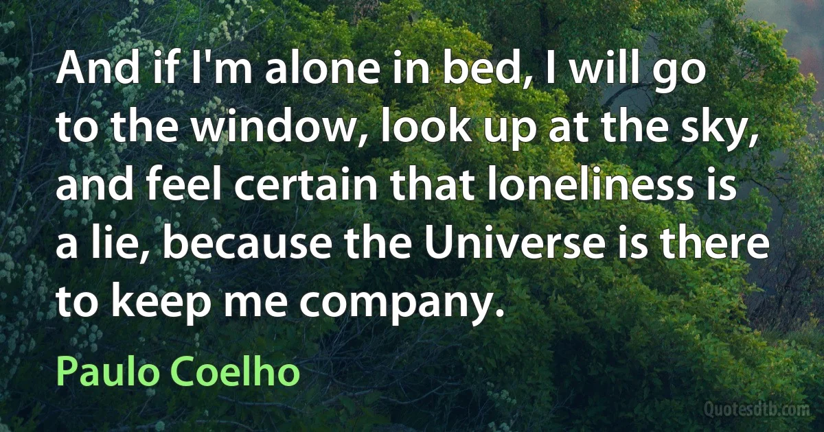 And if I'm alone in bed, I will go to the window, look up at the sky, and feel certain that loneliness is a lie, because the Universe is there to keep me company. (Paulo Coelho)