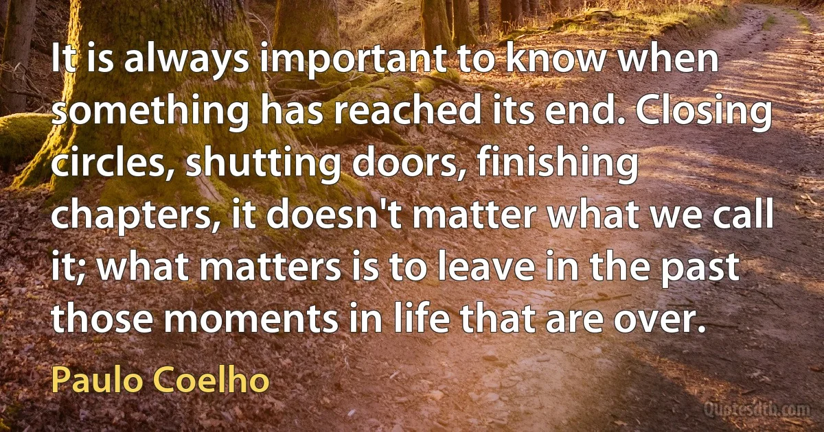 It is always important to know when something has reached its end. Closing circles, shutting doors, finishing chapters, it doesn't matter what we call it; what matters is to leave in the past those moments in life that are over. (Paulo Coelho)