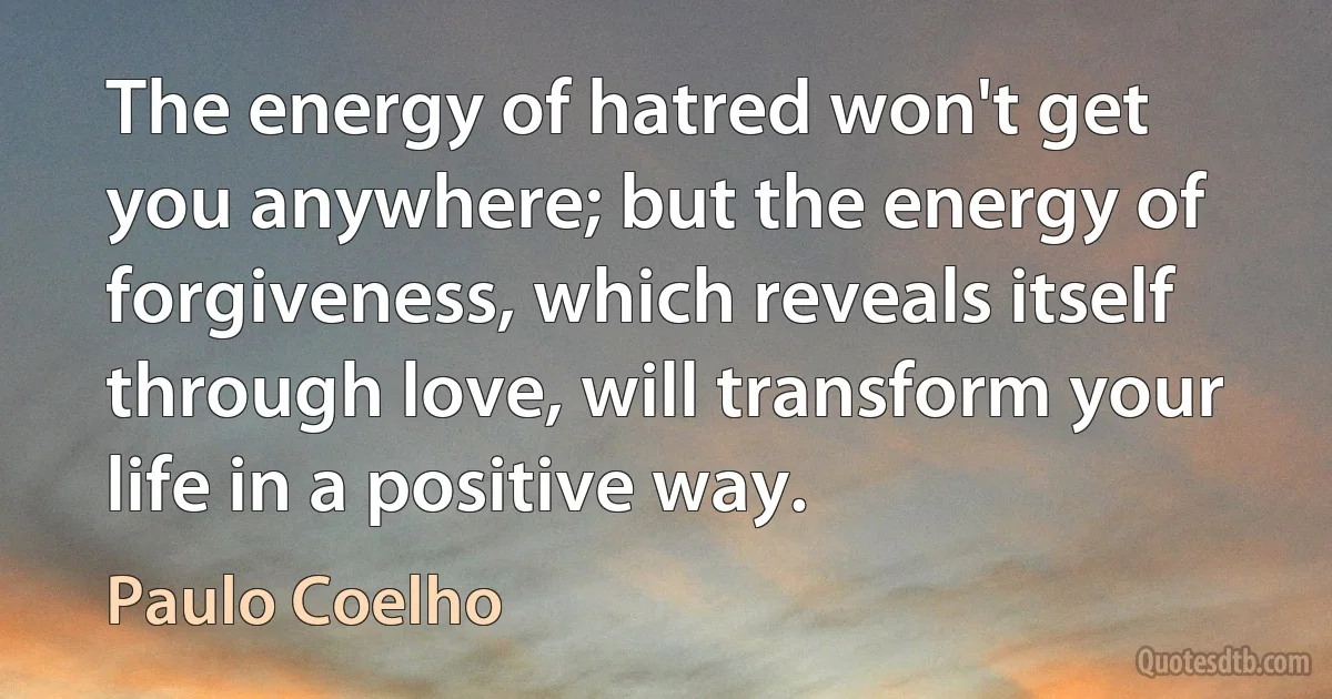 The energy of hatred won't get you anywhere; but the energy of forgiveness, which reveals itself through love, will transform your life in a positive way. (Paulo Coelho)