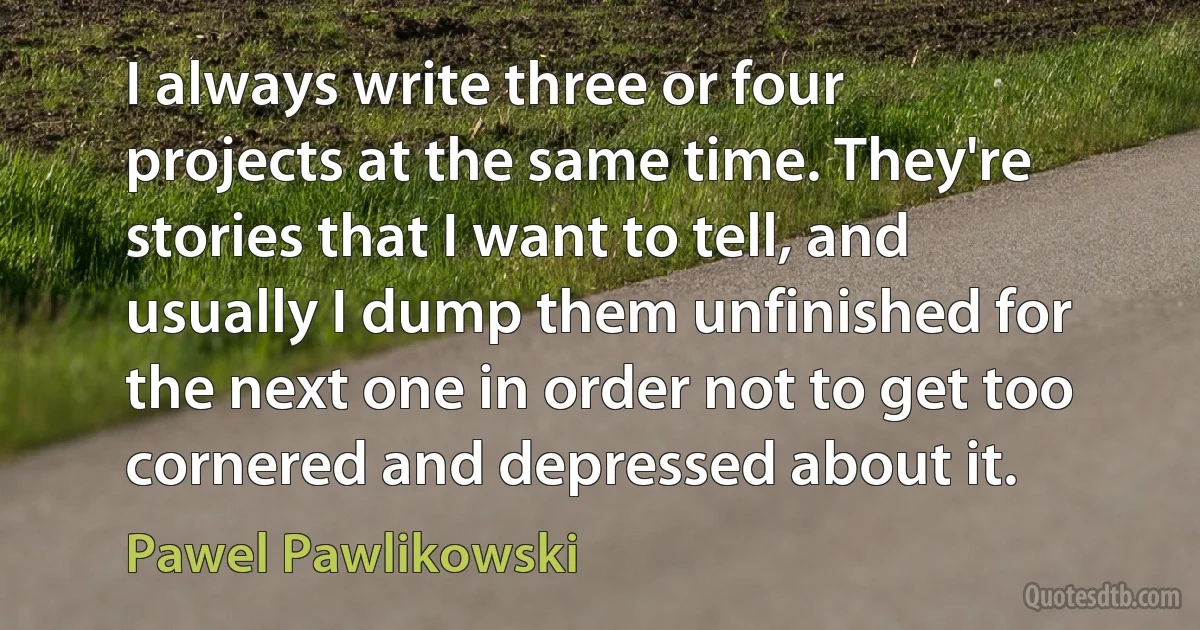 I always write three or four projects at the same time. They're stories that I want to tell, and usually I dump them unfinished for the next one in order not to get too cornered and depressed about it. (Pawel Pawlikowski)