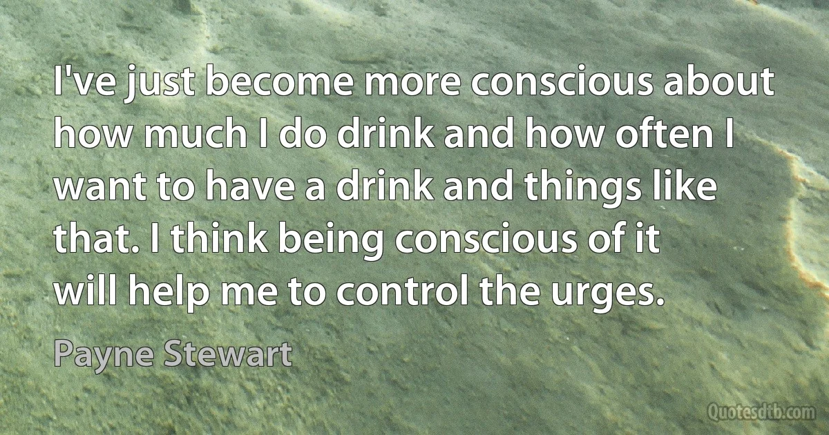 I've just become more conscious about how much I do drink and how often I want to have a drink and things like that. I think being conscious of it will help me to control the urges. (Payne Stewart)