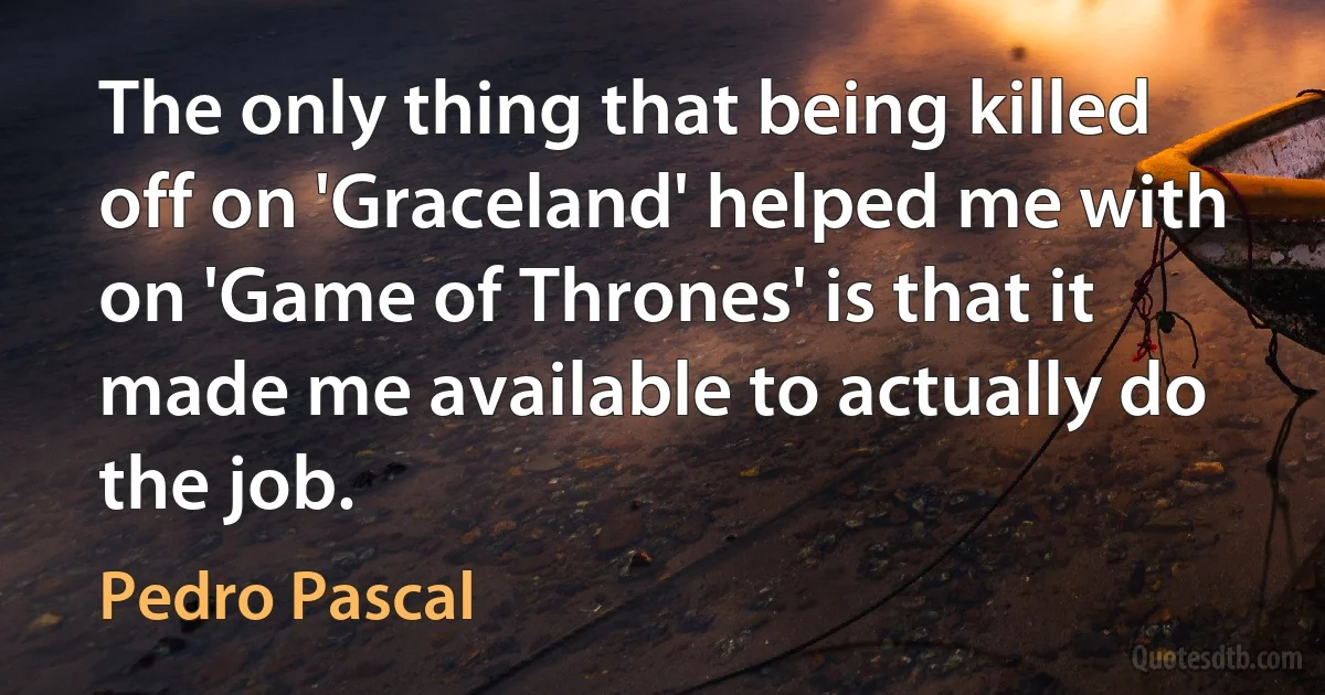 The only thing that being killed off on 'Graceland' helped me with on 'Game of Thrones' is that it made me available to actually do the job. (Pedro Pascal)