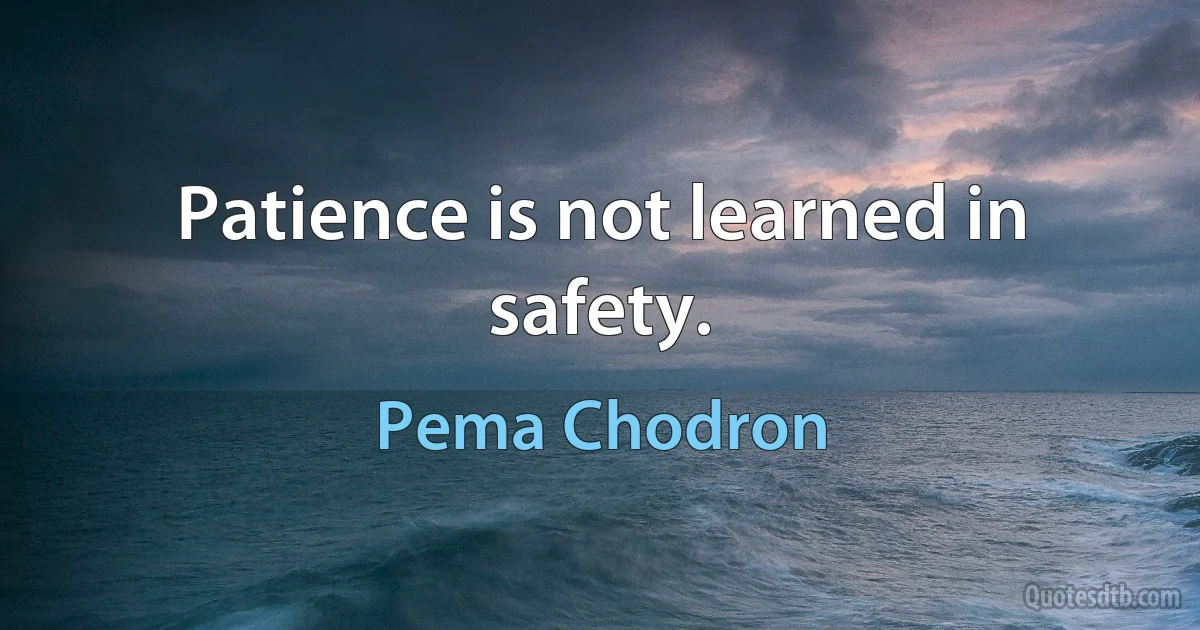 Patience is not learned in safety. (Pema Chodron)