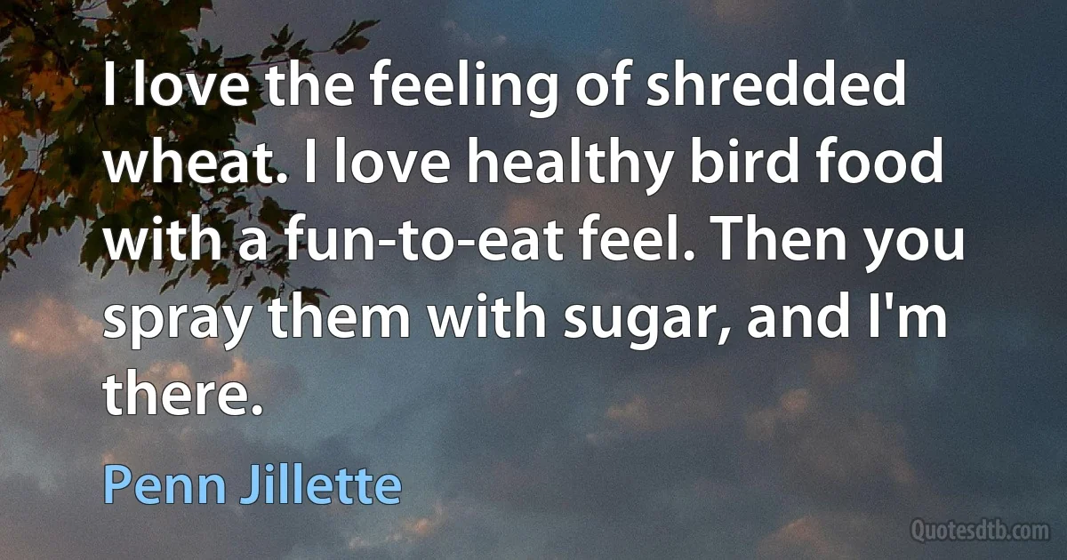 I love the feeling of shredded wheat. I love healthy bird food with a fun-to-eat feel. Then you spray them with sugar, and I'm there. (Penn Jillette)