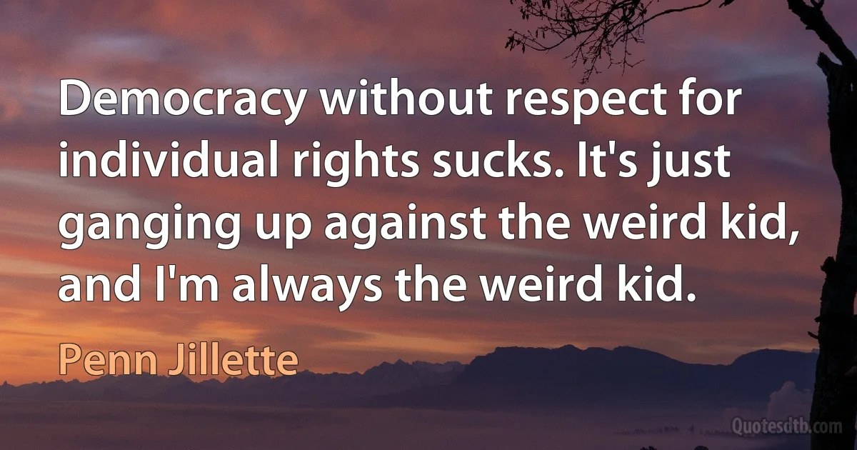 Democracy without respect for individual rights sucks. It's just ganging up against the weird kid, and I'm always the weird kid. (Penn Jillette)