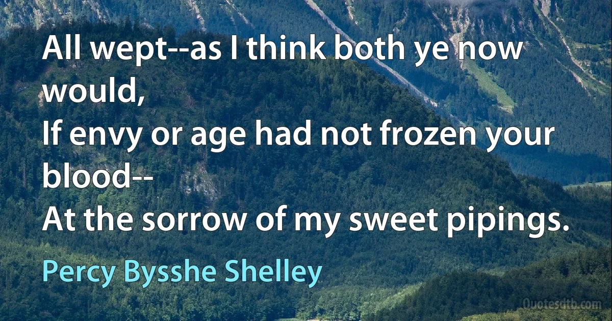 All wept--as I think both ye now would,
If envy or age had not frozen your blood--
At the sorrow of my sweet pipings. (Percy Bysshe Shelley)