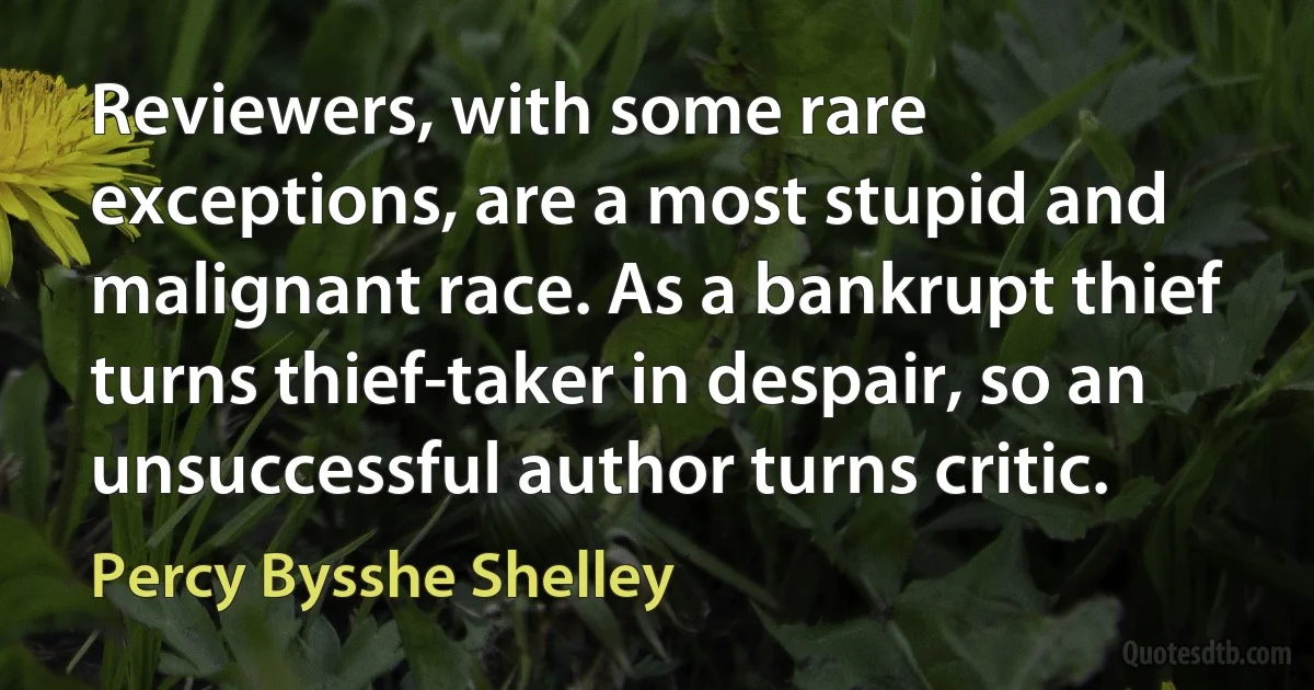 Reviewers, with some rare exceptions, are a most stupid and malignant race. As a bankrupt thief turns thief-taker in despair, so an unsuccessful author turns critic. (Percy Bysshe Shelley)