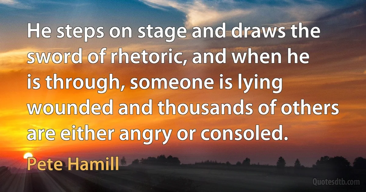 He steps on stage and draws the sword of rhetoric, and when he is through, someone is lying wounded and thousands of others are either angry or consoled. (Pete Hamill)