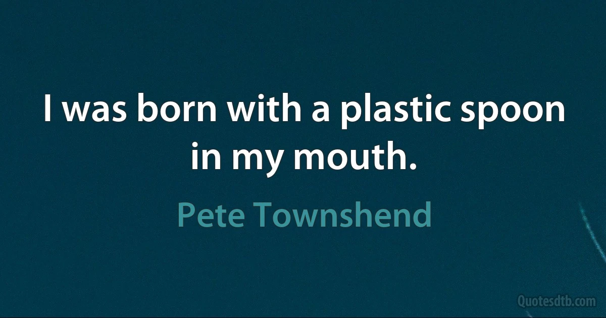 I was born with a plastic spoon in my mouth. (Pete Townshend)