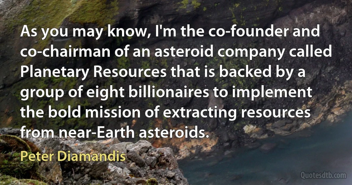 As you may know, I'm the co-founder and co-chairman of an asteroid company called Planetary Resources that is backed by a group of eight billionaires to implement the bold mission of extracting resources from near-Earth asteroids. (Peter Diamandis)