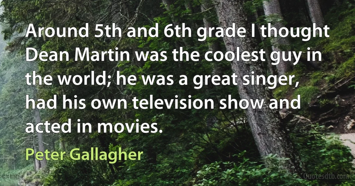 Around 5th and 6th grade I thought Dean Martin was the coolest guy in the world; he was a great singer, had his own television show and acted in movies. (Peter Gallagher)