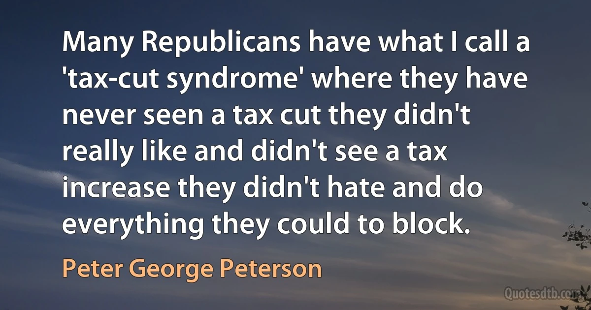 Many Republicans have what I call a 'tax-cut syndrome' where they have never seen a tax cut they didn't really like and didn't see a tax increase they didn't hate and do everything they could to block. (Peter George Peterson)