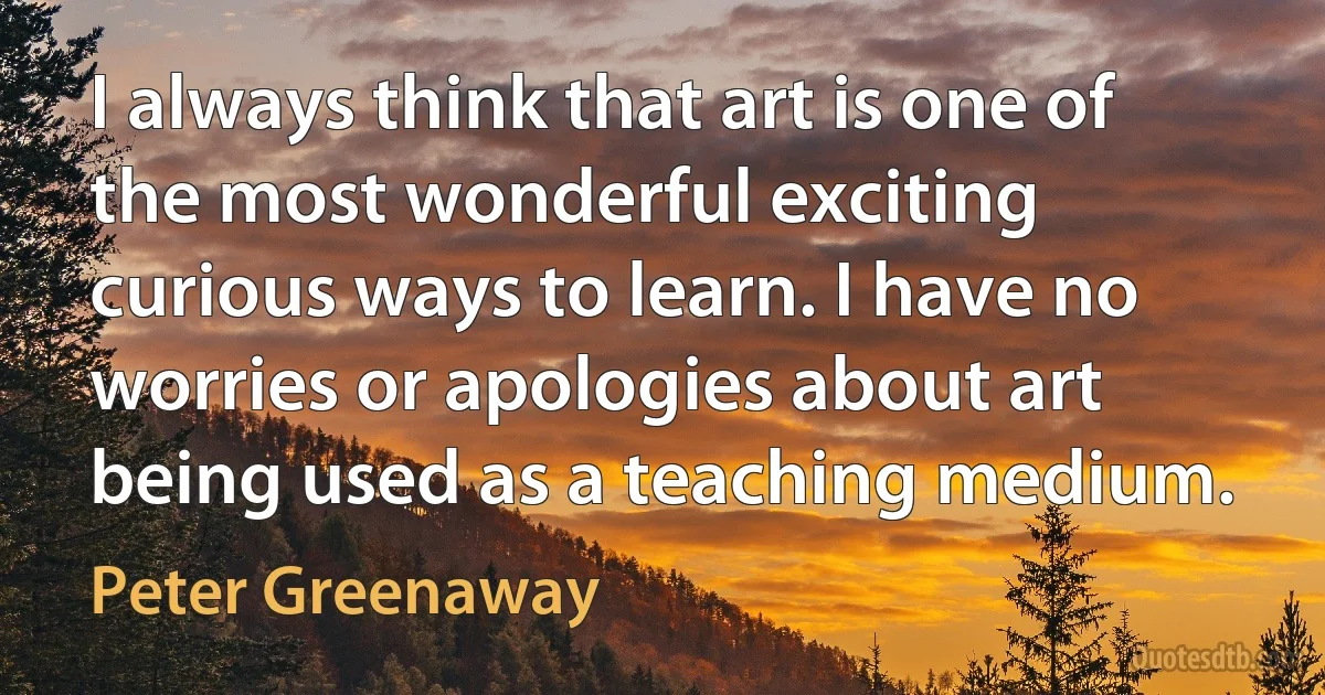 I always think that art is one of the most wonderful exciting curious ways to learn. I have no worries or apologies about art being used as a teaching medium. (Peter Greenaway)