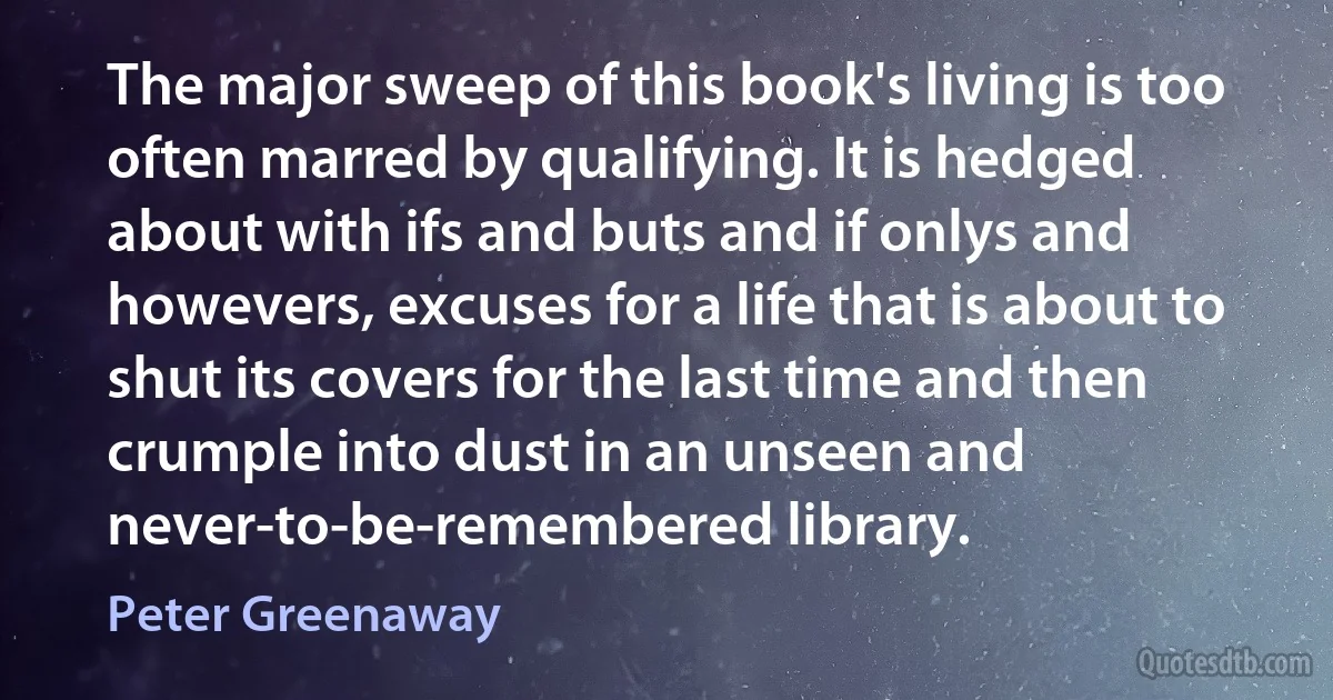 The major sweep of this book's living is too often marred by qualifying. It is hedged about with ifs and buts and if onlys and howevers, excuses for a life that is about to shut its covers for the last time and then crumple into dust in an unseen and never-to-be-remembered library. (Peter Greenaway)