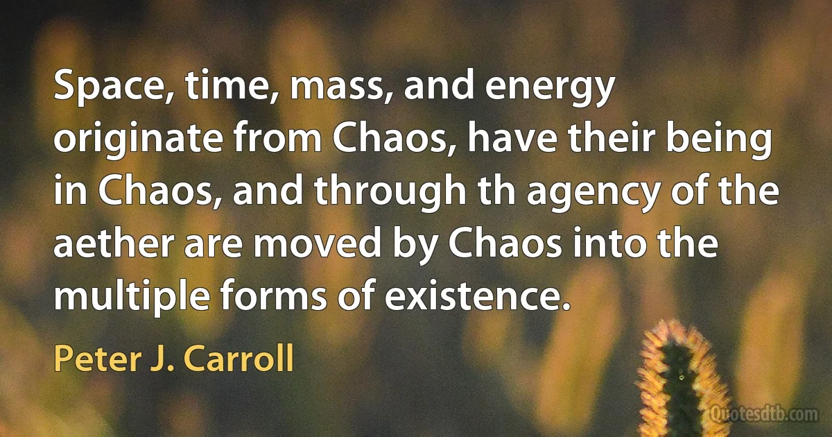 Space, time, mass, and energy originate from Chaos, have their being in Chaos, and through th agency of the aether are moved by Chaos into the multiple forms of existence. (Peter J. Carroll)