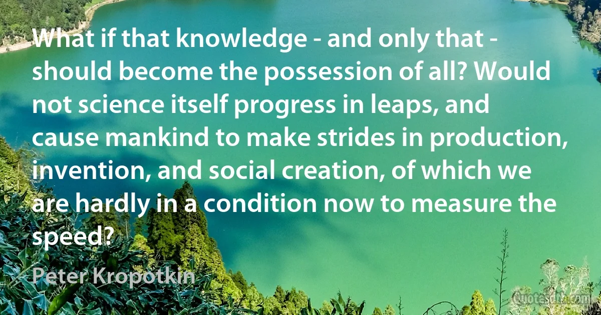 What if that knowledge - and only that - should become the possession of all? Would not science itself progress in leaps, and cause mankind to make strides in production, invention, and social creation, of which we are hardly in a condition now to measure the speed? (Peter Kropotkin)