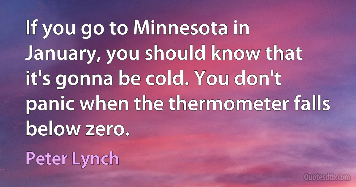 If you go to Minnesota in January, you should know that it's gonna be cold. You don't panic when the thermometer falls below zero. (Peter Lynch)