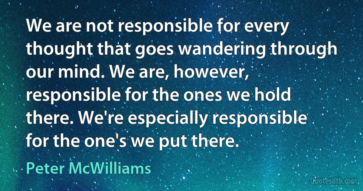 We are not responsible for every thought that goes wandering through our mind. We are, however, responsible for the ones we hold there. We're especially responsible for the one's we put there. (Peter McWilliams)