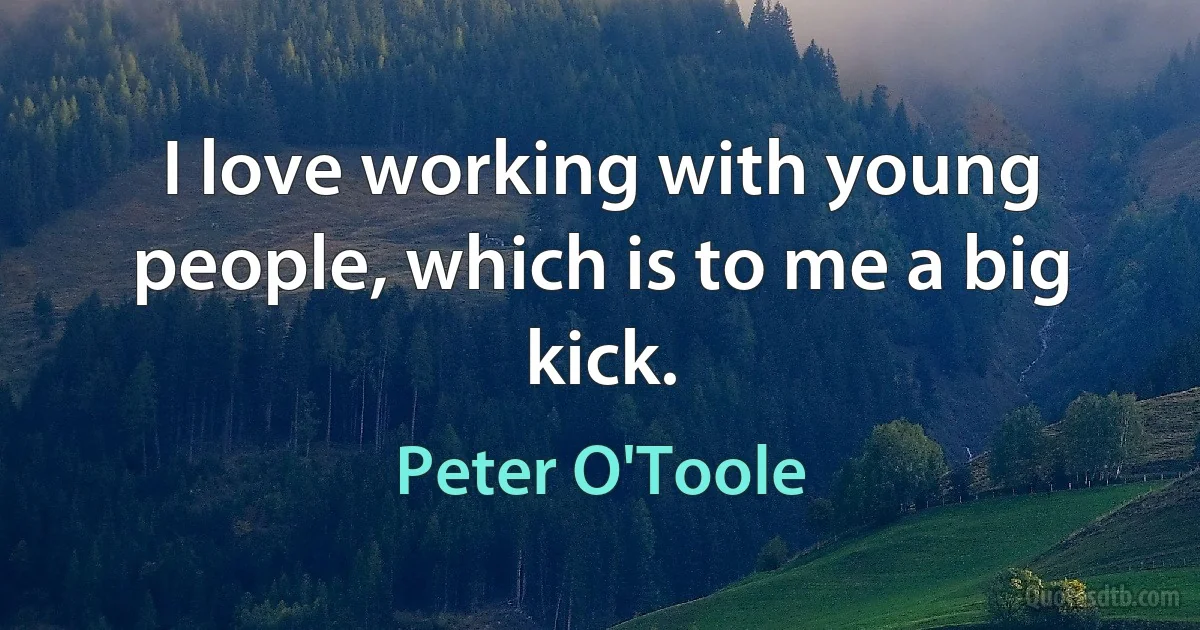 I love working with young people, which is to me a big kick. (Peter O'Toole)