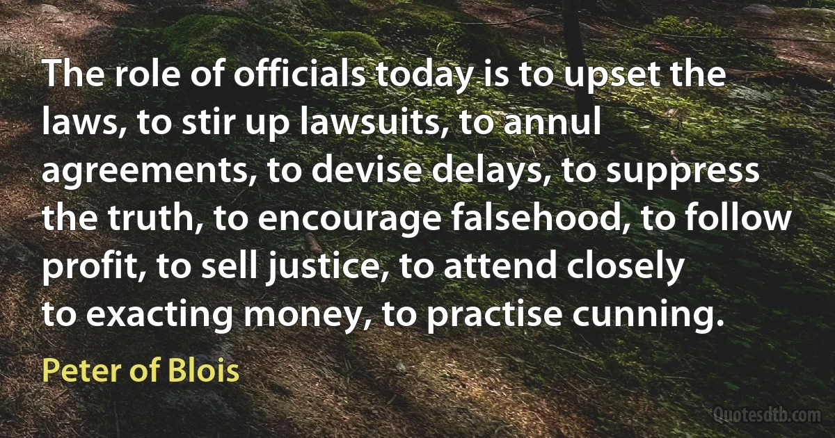 The role of officials today is to upset the laws, to stir up lawsuits, to annul agreements, to devise delays, to suppress the truth, to encourage falsehood, to follow profit, to sell justice, to attend closely to exacting money, to practise cunning. (Peter of Blois)