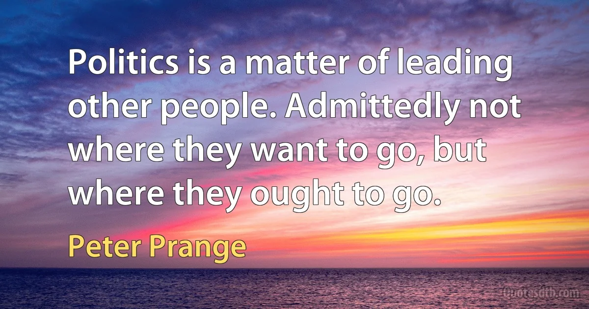 Politics is a matter of leading other people. Admittedly not where they want to go, but where they ought to go. (Peter Prange)