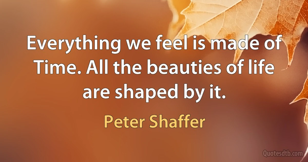 Everything we feel is made of Time. All the beauties of life are shaped by it. (Peter Shaffer)