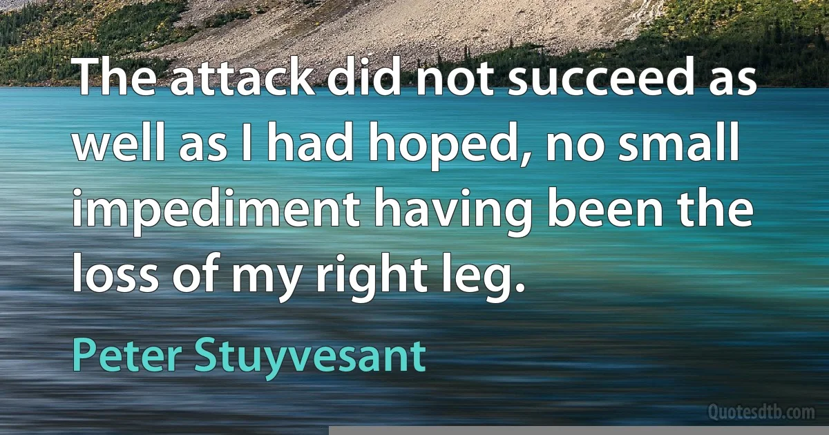 The attack did not succeed as well as I had hoped, no small impediment having been the loss of my right leg. (Peter Stuyvesant)