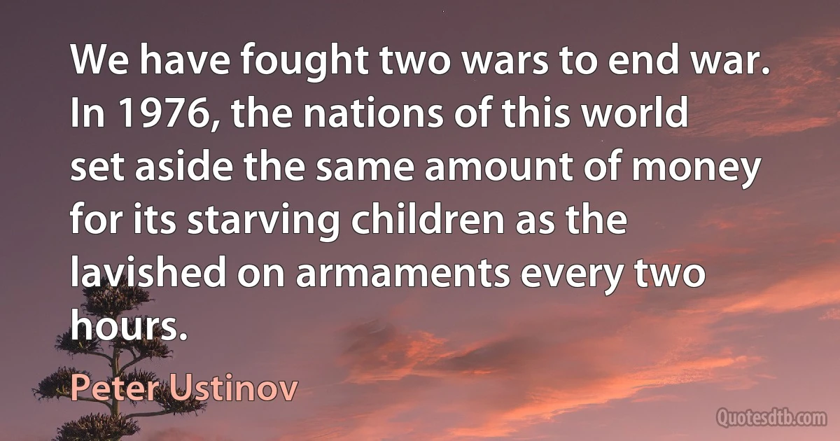 We have fought two wars to end war. In 1976, the nations of this world set aside the same amount of money for its starving children as the lavished on armaments every two hours. (Peter Ustinov)