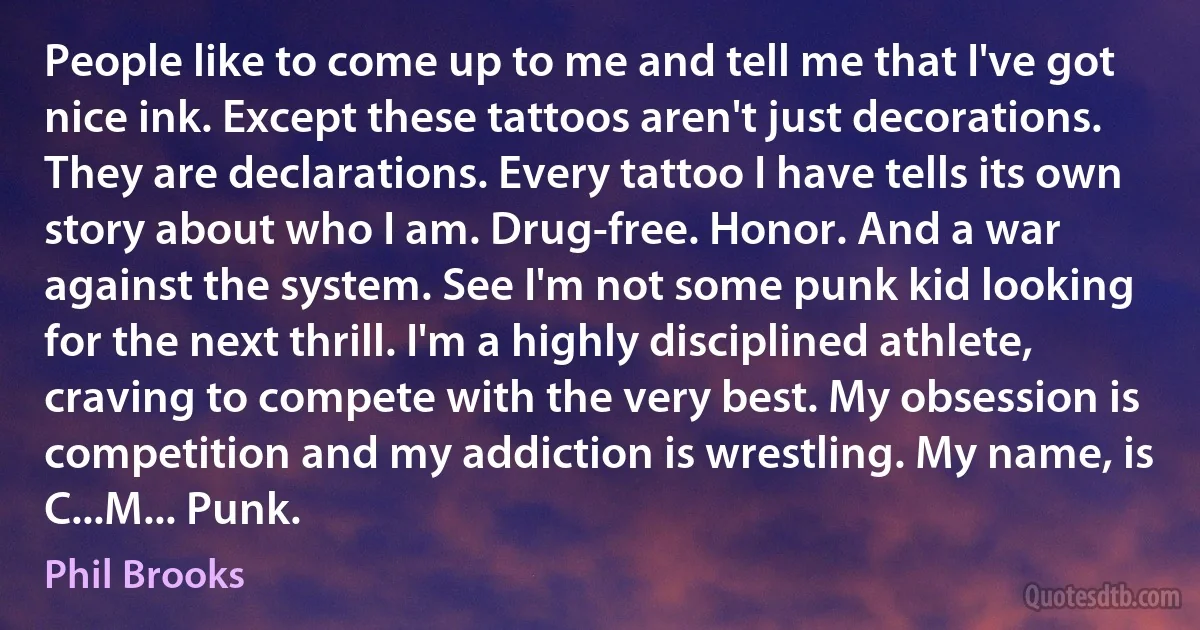 People like to come up to me and tell me that I've got nice ink. Except these tattoos aren't just decorations. They are declarations. Every tattoo I have tells its own story about who I am. Drug-free. Honor. And a war against the system. See I'm not some punk kid looking for the next thrill. I'm a highly disciplined athlete, craving to compete with the very best. My obsession is competition and my addiction is wrestling. My name, is C...M... Punk. (Phil Brooks)