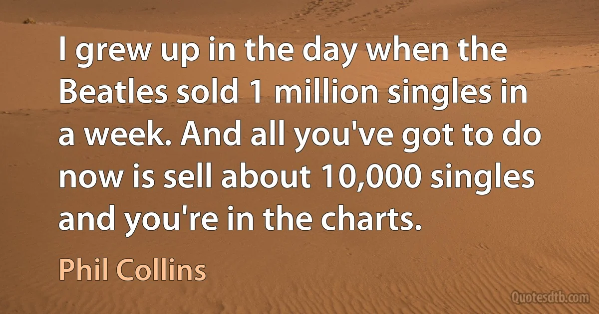 I grew up in the day when the Beatles sold 1 million singles in a week. And all you've got to do now is sell about 10,000 singles and you're in the charts. (Phil Collins)