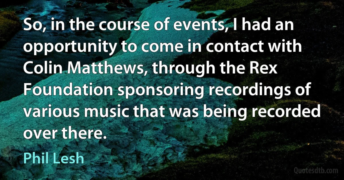 So, in the course of events, I had an opportunity to come in contact with Colin Matthews, through the Rex Foundation sponsoring recordings of various music that was being recorded over there. (Phil Lesh)