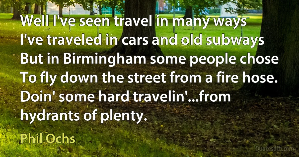 Well I've seen travel in many ways
I've traveled in cars and old subways
But in Birmingham some people chose
To fly down the street from a fire hose.
Doin' some hard travelin'...from hydrants of plenty. (Phil Ochs)