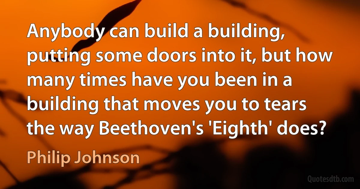 Anybody can build a building, putting some doors into it, but how many times have you been in a building that moves you to tears the way Beethoven's 'Eighth' does? (Philip Johnson)