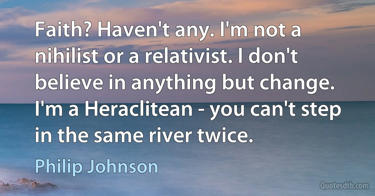 Faith? Haven't any. I'm not a nihilist or a relativist. I don't believe in anything but change. I'm a Heraclitean - you can't step in the same river twice. (Philip Johnson)