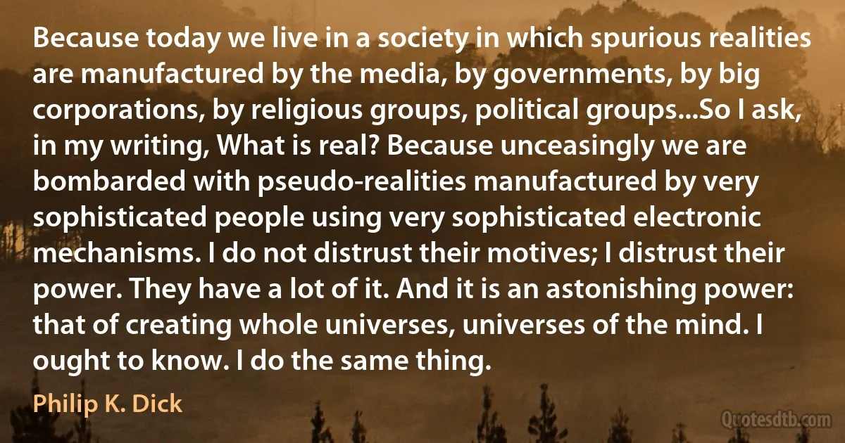 Because today we live in a society in which spurious realities are manufactured by the media, by governments, by big corporations, by religious groups, political groups...So I ask, in my writing, What is real? Because unceasingly we are bombarded with pseudo-realities manufactured by very sophisticated people using very sophisticated electronic mechanisms. I do not distrust their motives; I distrust their power. They have a lot of it. And it is an astonishing power: that of creating whole universes, universes of the mind. I ought to know. I do the same thing. (Philip K. Dick)