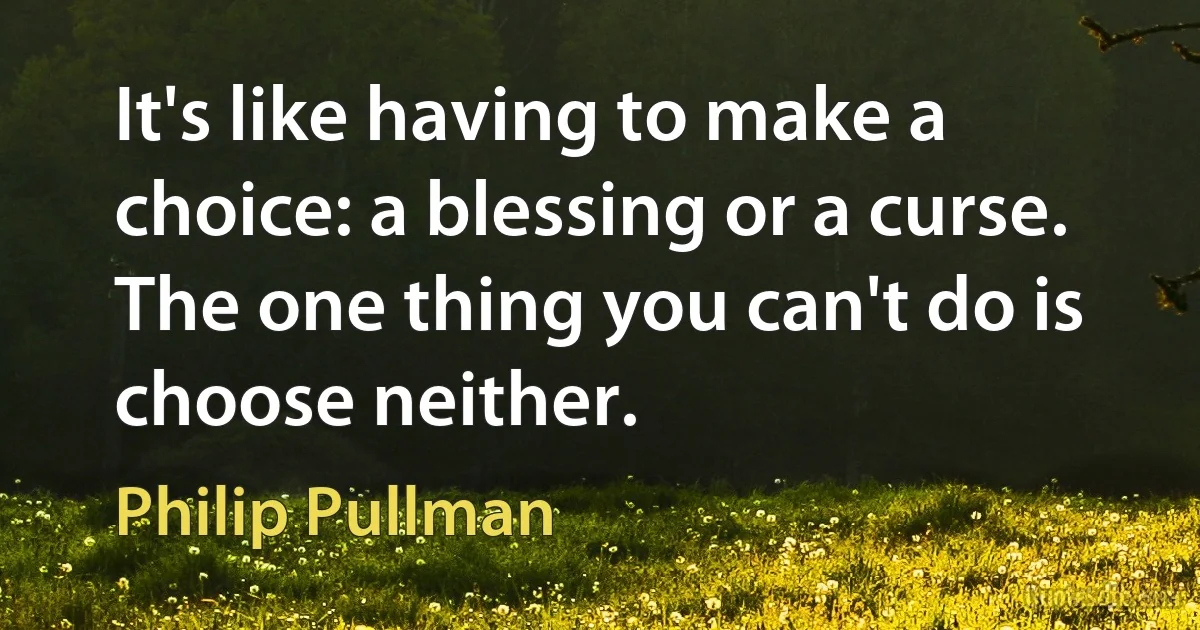 It's like having to make a choice: a blessing or a curse. The one thing you can't do is choose neither. (Philip Pullman)