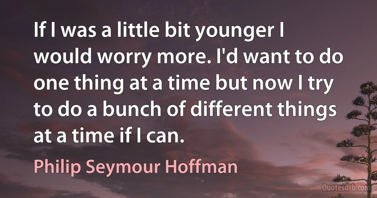 If I was a little bit younger I would worry more. I'd want to do one thing at a time but now I try to do a bunch of different things at a time if I can. (Philip Seymour Hoffman)