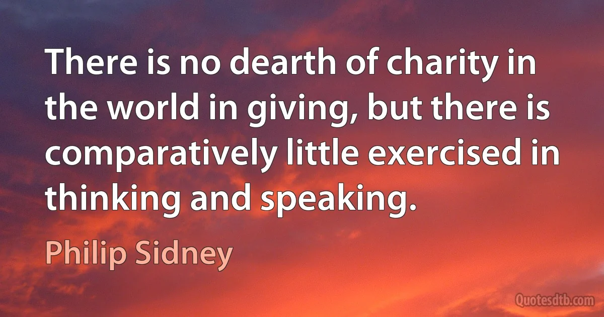 There is no dearth of charity in the world in giving, but there is comparatively little exercised in thinking and speaking. (Philip Sidney)