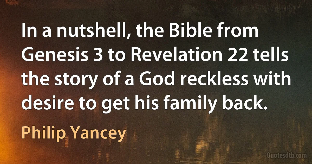 In a nutshell, the Bible from Genesis 3 to Revelation 22 tells the story of a God reckless with desire to get his family back. (Philip Yancey)