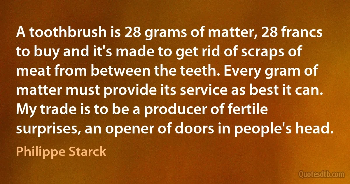 A toothbrush is 28 grams of matter, 28 francs to buy and it's made to get rid of scraps of meat from between the teeth. Every gram of matter must provide its service as best it can. My trade is to be a producer of fertile surprises, an opener of doors in people's head. (Philippe Starck)