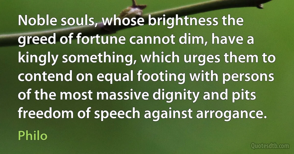 Noble souls, whose brightness the greed of fortune cannot dim, have a kingly something, which urges them to contend on equal footing with persons of the most massive dignity and pits freedom of speech against arrogance. (Philo)