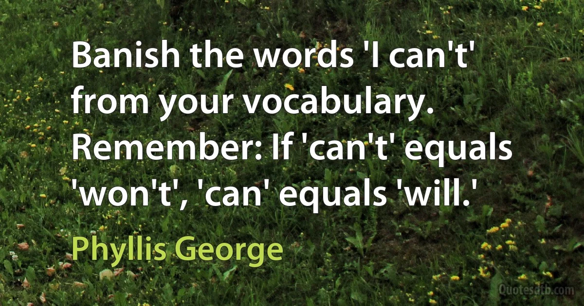 Banish the words 'I can't' from your vocabulary. Remember: If 'can't' equals 'won't', 'can' equals 'will.' (Phyllis George)