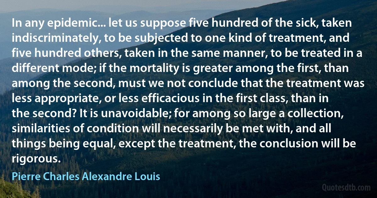 In any epidemic... let us suppose five hundred of the sick, taken indiscriminately, to be subjected to one kind of treatment, and five hundred others, taken in the same manner, to be treated in a different mode; if the mortality is greater among the first, than among the second, must we not conclude that the treatment was less appropriate, or less efficacious in the first class, than in the second? It is unavoidable; for among so large a collection, similarities of condition will necessarily be met with, and all things being equal, except the treatment, the conclusion will be rigorous. (Pierre Charles Alexandre Louis)