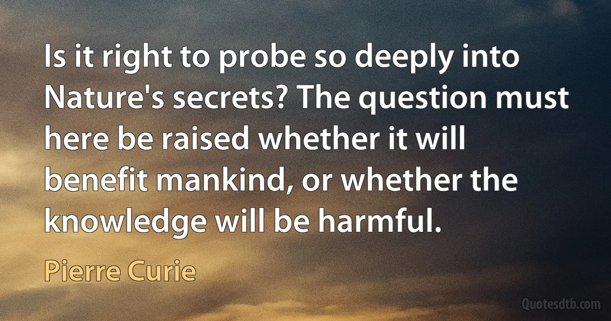 Is it right to probe so deeply into Nature's secrets? The question must here be raised whether it will benefit mankind, or whether the knowledge will be harmful. (Pierre Curie)