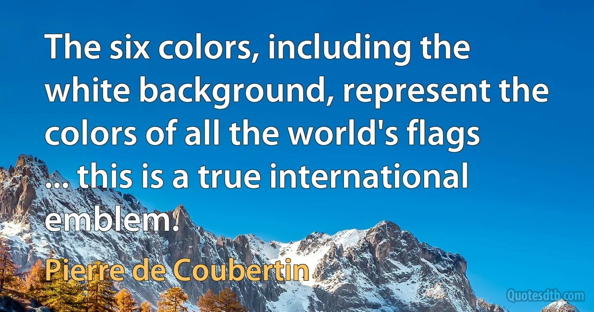 The six colors, including the white background, represent the colors of all the world's flags ... this is a true international emblem. (Pierre de Coubertin)