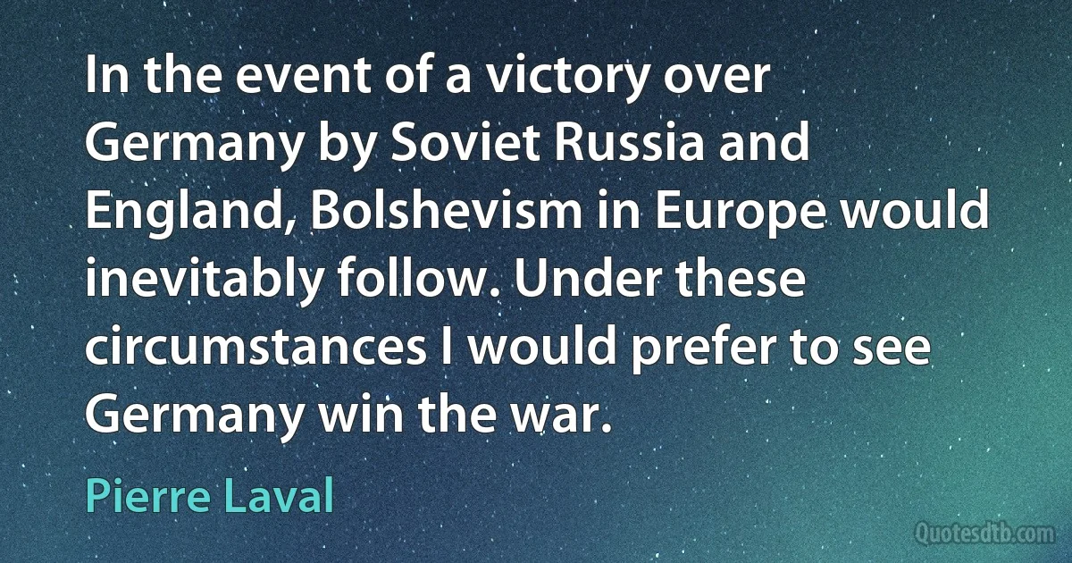 In the event of a victory over Germany by Soviet Russia and England, Bolshevism in Europe would inevitably follow. Under these circumstances I would prefer to see Germany win the war. (Pierre Laval)