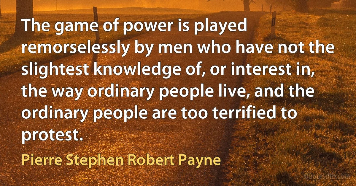 The game of power is played remorselessly by men who have not the slightest knowledge of, or interest in, the way ordinary people live, and the ordinary people are too terrified to protest. (Pierre Stephen Robert Payne)