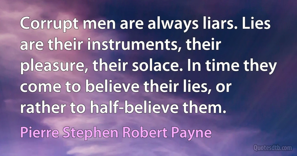 Corrupt men are always liars. Lies are their instruments, their pleasure, their solace. In time they come to believe their lies, or rather to half-believe them. (Pierre Stephen Robert Payne)