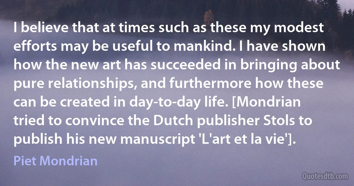 I believe that at times such as these my modest efforts may be useful to mankind. I have shown how the new art has succeeded in bringing about pure relationships, and furthermore how these can be created in day-to-day life. [Mondrian tried to convince the Dutch publisher Stols to publish his new manuscript 'L'art et la vie']. (Piet Mondrian)