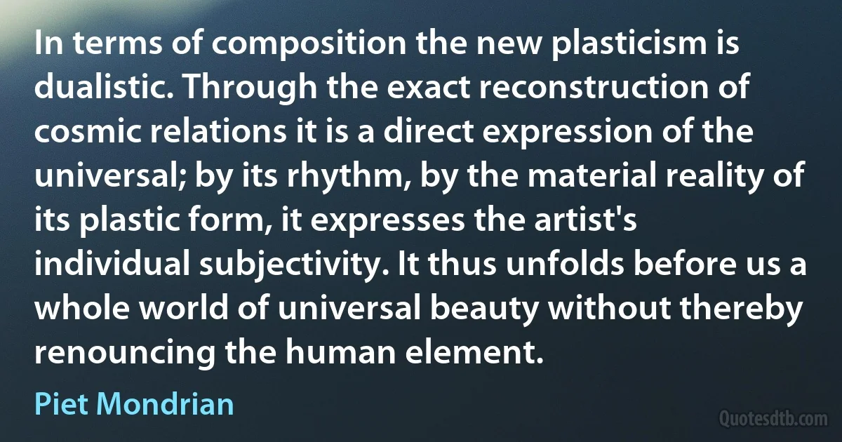 In terms of composition the new plasticism is dualistic. Through the exact reconstruction of cosmic relations it is a direct expression of the universal; by its rhythm, by the material reality of its plastic form, it expresses the artist's individual subjectivity. It thus unfolds before us a whole world of universal beauty without thereby renouncing the human element. (Piet Mondrian)